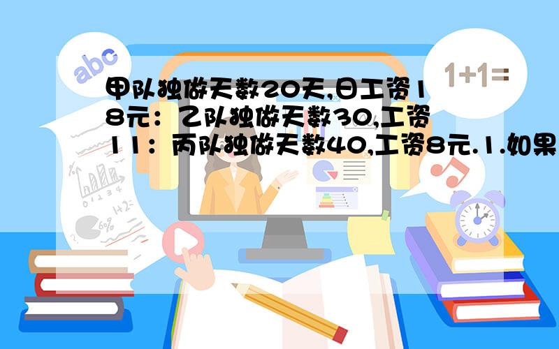 甲队独做天数20天,日工资18元：乙队独做天数30,工资11：丙队独做天数40,工资8元.1.如果工期很紧,想尽快完工应选那两队,需几天?2.如果工期不紧而且想节省费用,应选那两个队,需几天?