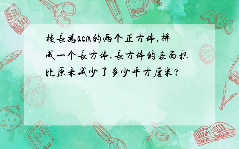 棱长为acm的两个正方体,拼成一个长方体,长方体的表面积比原来减少了多少平方厘米?