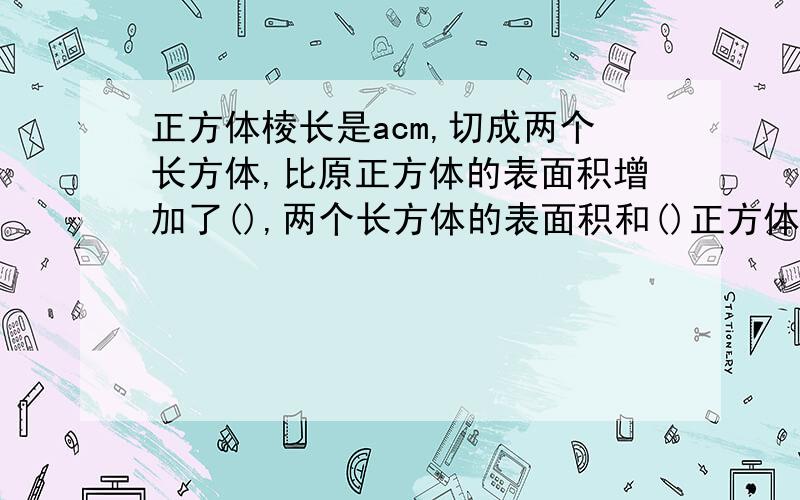 正方体棱长是acm,切成两个长方体,比原正方体的表面积增加了(),两个长方体的表面积和()正方体棱长是acm,切成两个长方体,比原正方体的表面积增加了()cm2,两个长方体的表面积和是()cm2