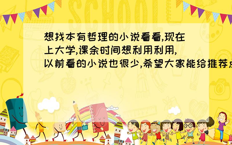 想找本有哲理的小说看看,现在上大学,课余时间想利用利用,以前看的小说也很少,希望大家能给推荐点好的小说,大概就是通过小说人物的故事,来阐述人生观啊,爱情观啊什么的,比较有哲理的,