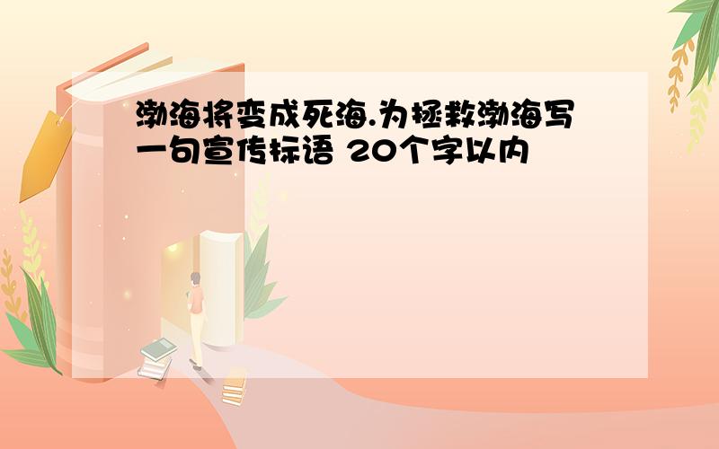 渤海将变成死海.为拯救渤海写一句宣传标语 20个字以内