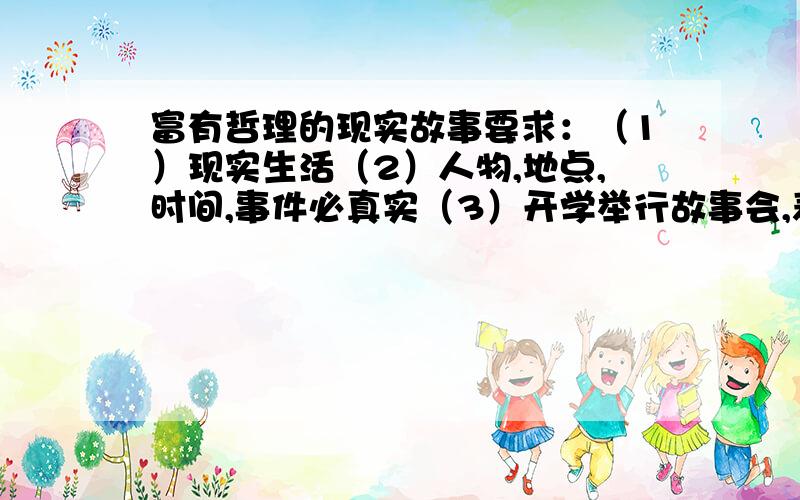 富有哲理的现实故事要求：（1）现实生活（2）人物,地点,时间,事件必真实（3）开学举行故事会,表演在3——5分钟之间...希望给为大人帮帮忙阿~马上开学啦~