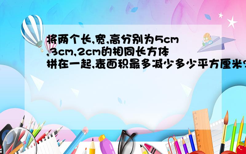 将两个长,宽,高分别为5cm,3cm,2cm的相同长方体拼在一起,表面积最多减少多少平方厘米?最少减少多少平方厘