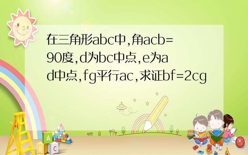 在三角形abc中,角acb=90度,d为bc中点,e为ad中点,fg平行ac,求证bf=2cg