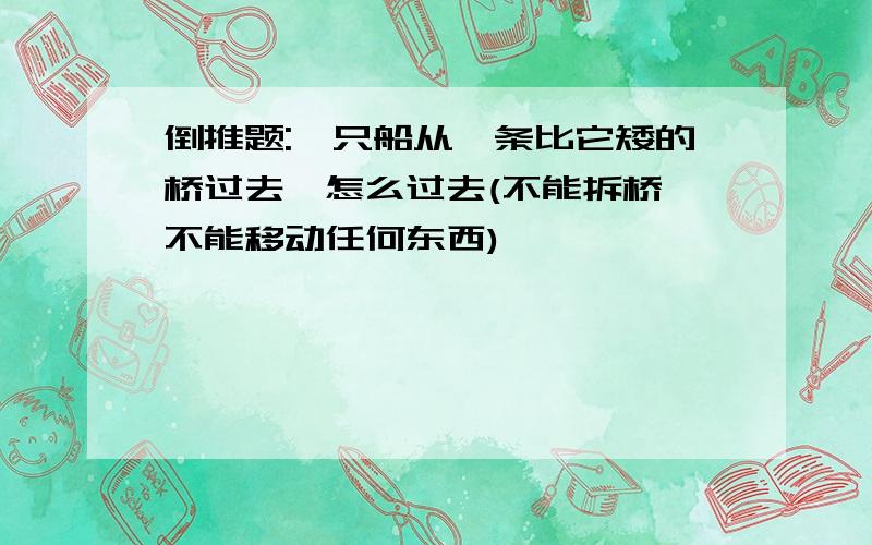 倒推题:一只船从一条比它矮的桥过去,怎么过去(不能拆桥,不能移动任何东西)