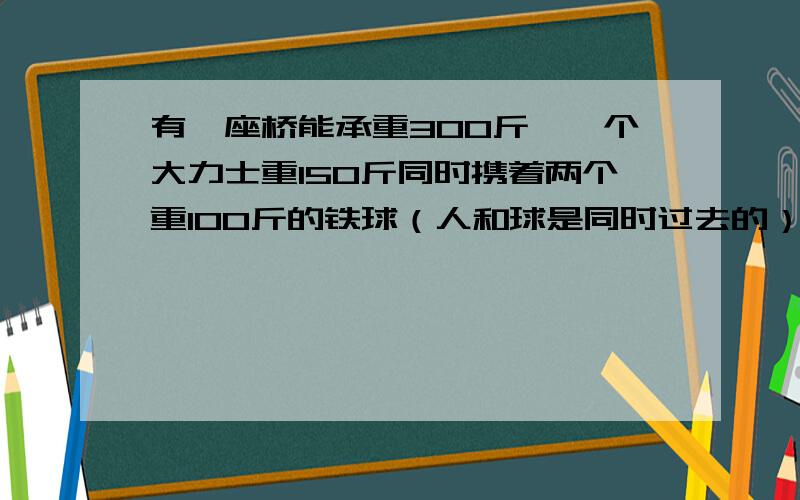 有一座桥能承重300斤,一个大力士重150斤同时携着两个重100斤的铁球（人和球是同时过去的）请问他是怎样过