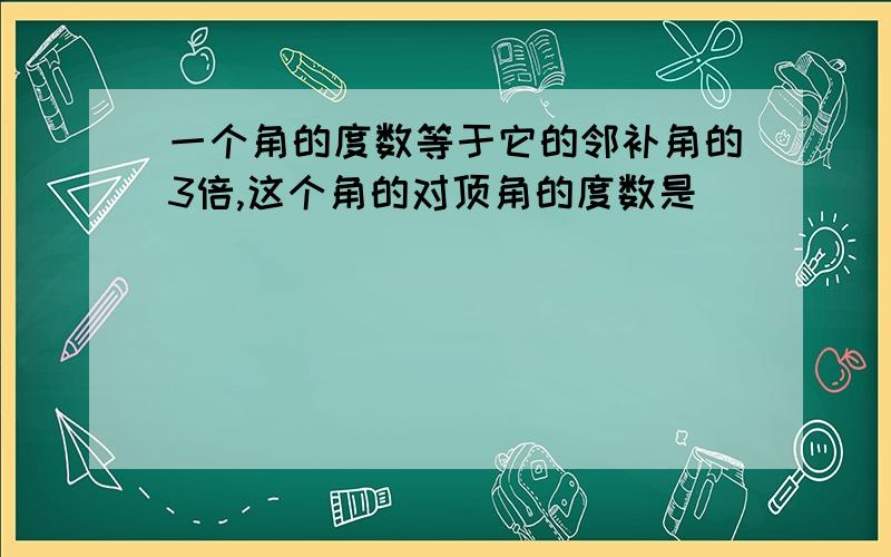 一个角的度数等于它的邻补角的3倍,这个角的对顶角的度数是