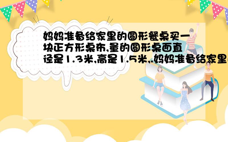 妈妈准备给家里的圆形餐桌买一块正方形桌布,量的圆形桌面直径是1.3米,高是1.5米,.妈妈准备给家里的圆形餐桌买一块正方形桌布,量的圆形桌面直径是2米,高是1.5米,若要使铺在桌面上的正方