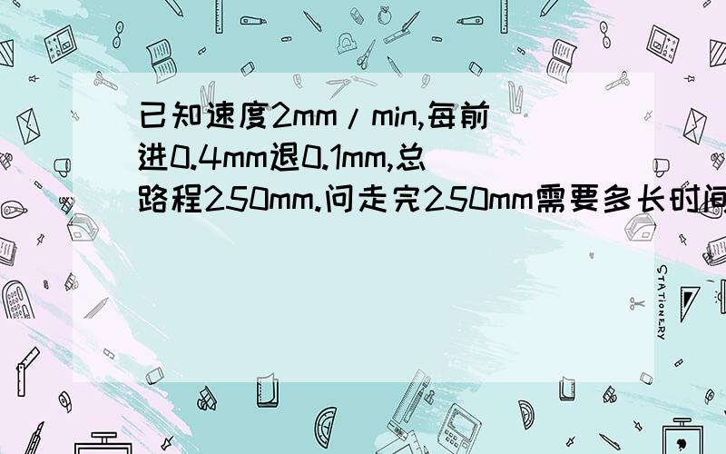 已知速度2mm/min,每前进0.4mm退0.1mm,总路程250mm.问走完250mm需要多长时间?