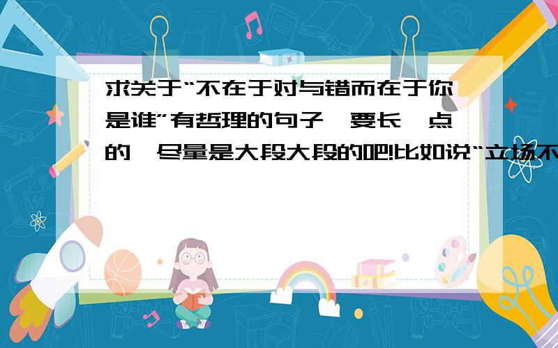 求关于“不在于对与错而在于你是谁”有哲理的句子,要长一点的,尽量是大段大段的吧!比如说“立场不同,是非标准也相异”之类的,但是太短了.不要举例子,就要大的道理就是了.大概是要说