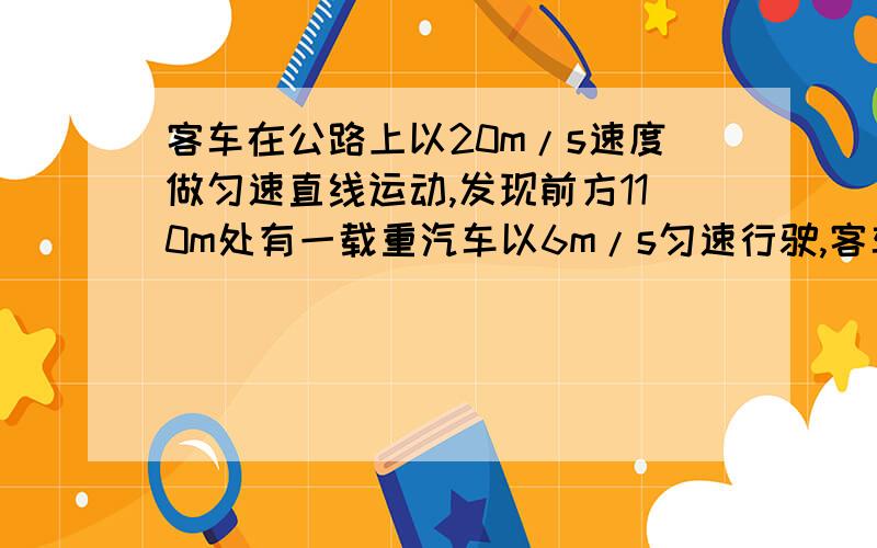 客车在公路上以20m/s速度做匀速直线运动,发现前方110m处有一载重汽车以6m/s匀速行驶,客车立即关掉油...客车在公路上以20m/s速度做匀速直线运动,发现前方110m处有一载重汽车以6m/s匀速行驶,客