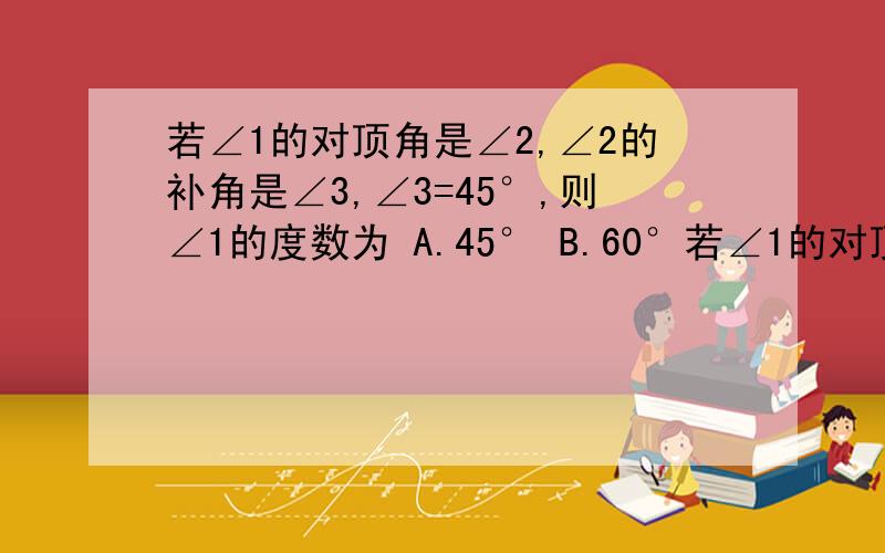 若∠1的对顶角是∠2,∠2的补角是∠3,∠3=45°,则∠1的度数为 A.45° B.60°若∠1的对顶角是∠2,∠2的补角是∠3,∠3=45°,则∠1的度数为 A.45° B.60° C.45°或135° D.30°