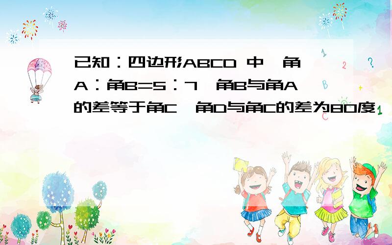 已知：四边形ABCD 中,角A：角B=5：7,角B与角A的差等于角C,角D与角C的差为80度,求这个四边形的度数.�