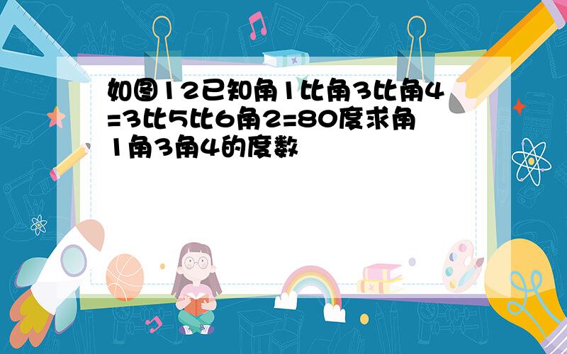 如图12已知角1比角3比角4=3比5比6角2=80度求角1角3角4的度数