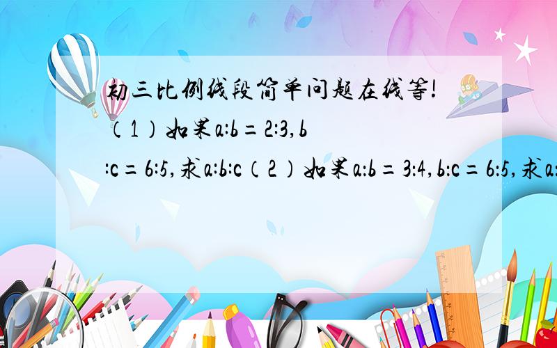 初三比例线段简单问题在线等!（1）如果a:b=2:3,b:c=6:5,求a:b:c（2）如果a：b=3：4,b：c=6：5,求a：b：c（3）a：b = m：n,b：c= r：s,m,n,r,s 都是已知的非零整数,求a：b：c（4）见图 求过程,分数那个就写