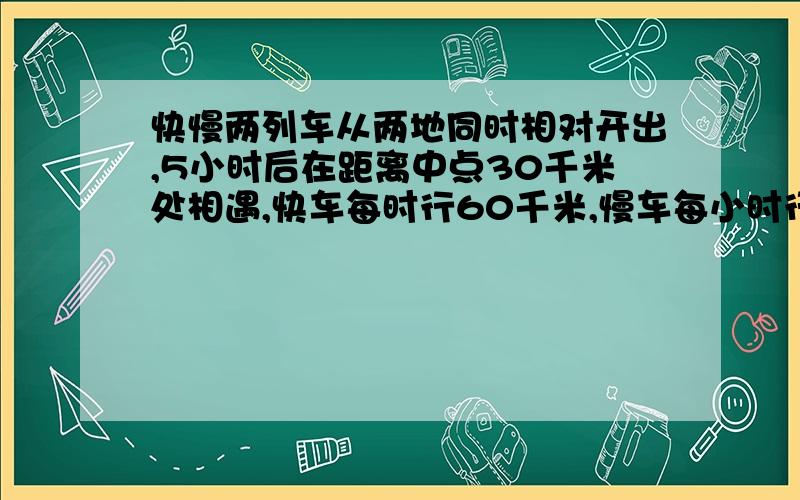 快慢两列车从两地同时相对开出,5小时后在距离中点30千米处相遇,快车每时行60千米,慢车每小时行多少千米