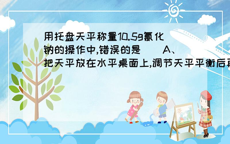 用托盘天平称量10.5g氯化钠的操作中,错误的是（）A、把天平放在水平桌面上,调节天平平衡后再称量.B、称量完毕,把砝码放回砝码盒,游码移回零处.C、在天平左盘放10g砝码,并将游码放在0.5g处