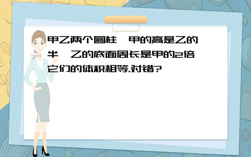 甲乙两个圆柱,甲的高是乙的一半,乙的底面周长是甲的2倍,它们的体积相等.对错?