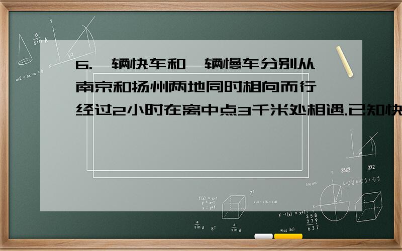 6.一辆快车和一辆慢车分别从南京和扬州两地同时相向而行,经过2小时在离中点3千米处相遇.已知快车平均每小时行75千米,慢车每小时行多少千米?要过程,越详细越好