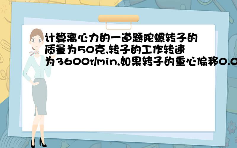 计算离心力的一道题陀螺转子的质量为50克,转子的工作转速为3600r/min,如果转子的重心偏移0.01mm,则陀螺工作时将会产生多大的离心力?