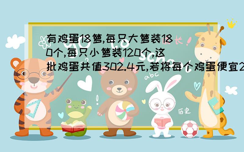 有鸡蛋18箩,每只大箩装180个,每只小箩装120个,这批鸡蛋共值302.4元,若将每个鸡蛋便宜2分出售,则可得款252元,问大箩,小箩各几只?（请给出完整的算式）