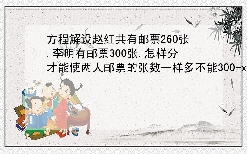 方程解设赵红共有邮票260张,李明有邮票300张.怎样分才能使两人邮票的张数一样多不能300-x=260+x2x=300-2602x=40