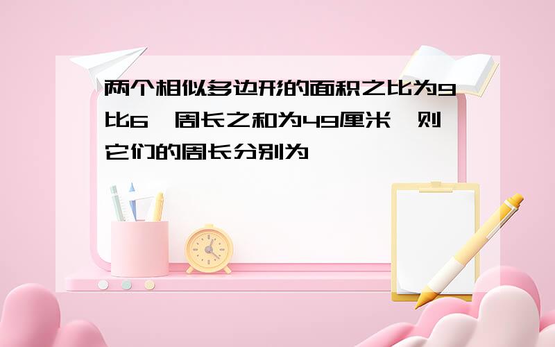 两个相似多边形的面积之比为9比6,周长之和为49厘米,则它们的周长分别为