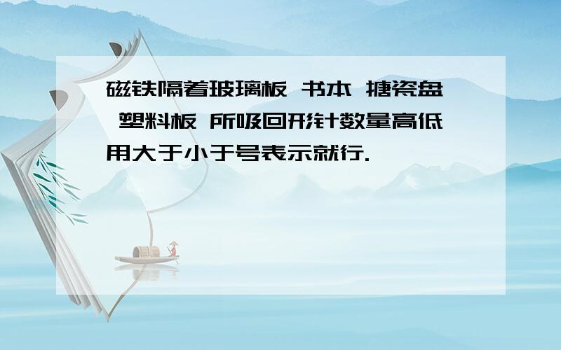 磁铁隔着玻璃板 书本 搪瓷盘 塑料板 所吸回形针数量高低用大于小于号表示就行.