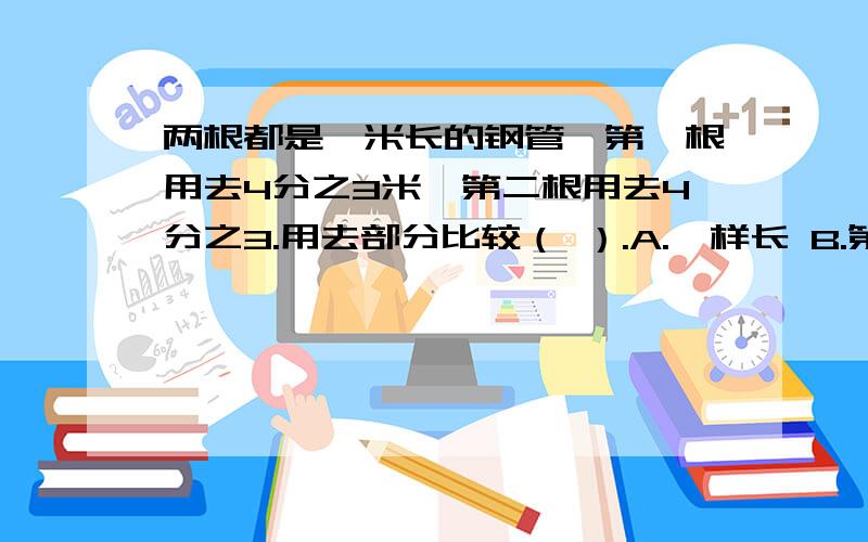 两根都是一米长的钢管,第一根用去4分之3米,第二根用去4分之3.用去部分比较（ ）.A.一样长 B.第一根用去的长C.第二根用去的长 D.不确定急