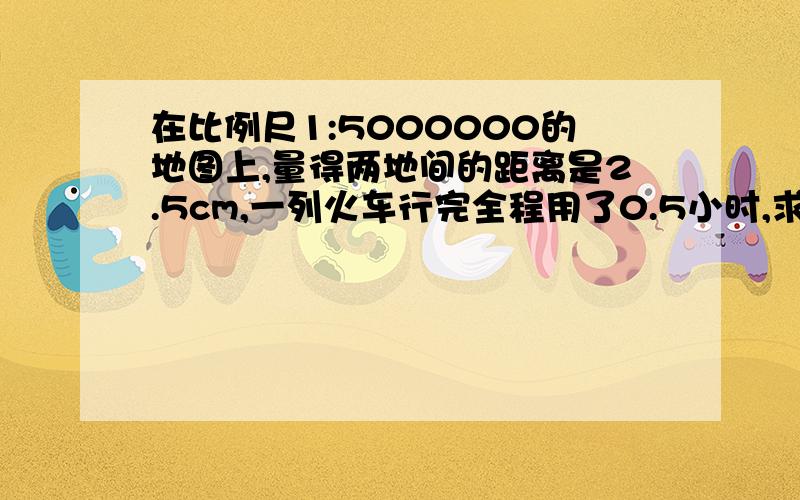 在比例尺1:5000000的地图上,量得两地间的距离是2.5cm,一列火车行完全程用了0.5小时,求火车的速度.