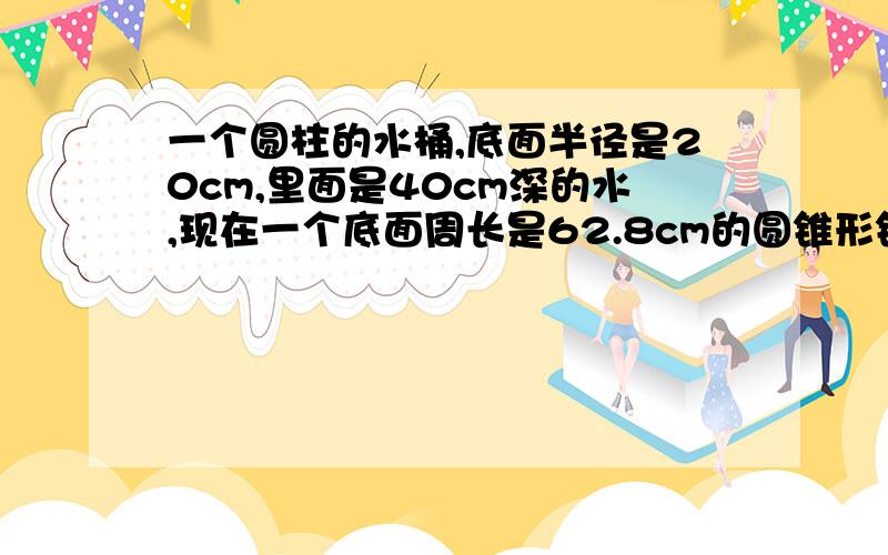 一个圆柱的水桶,底面半径是20cm,里面是40cm深的水,现在一个底面周长是62.8cm的圆锥形铁块完全放入水中,水面上升1/20,圆锥形体快的高是?