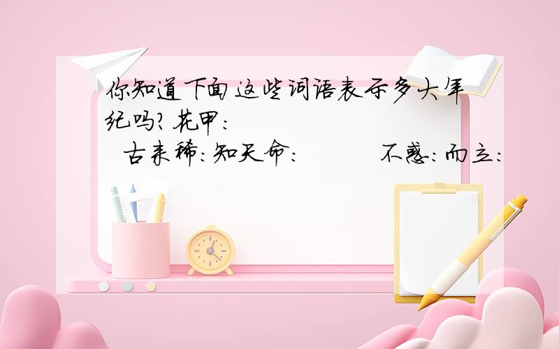 你知道下面这些词语表示多大年纪吗?花甲：          古来稀：知天命：         不惑：而立：