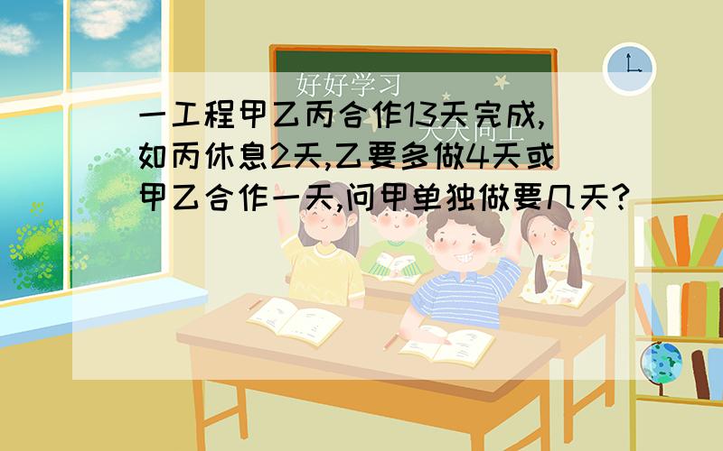 一工程甲乙丙合作13天完成,如丙休息2天,乙要多做4天或甲乙合作一天,问甲单独做要几天?