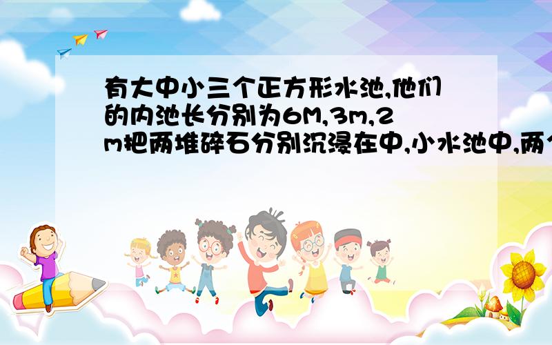 有大中小三个正方形水池,他们的内池长分别为6M,3m,2m把两堆碎石分别沉浸在中,小水池中,两个水池的水面分别长了6cm,4cm,如果将这两堆碎石都沉浸在大水池里,大水池水面上升多少厘米方程解