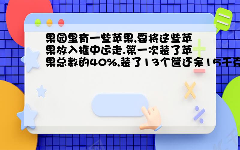 果园里有一些苹果,要将这些苹果放入框中运走.第一次装了苹果总数的40%,装了13个筐还余15千克,第二次把剩余的苹果都装完装完,正好用20个筐,这些苹果共有多少千克?每个筐可以装苹果多少千