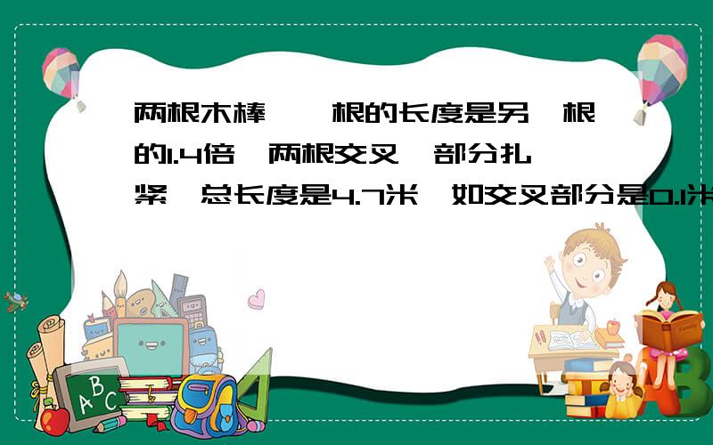 两根木棒,一根的长度是另一根的1.4倍,两根交叉一部分扎紧,总长度是4.7米,如交叉部分是0.1米,两根木棒各多