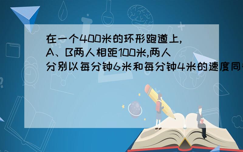 在一个400米的环形跑道上,A、B两人相距100米,两人分别以每分钟6米和每分钟4米的速度同时出发.他们出发后经过多少分钟相遇?