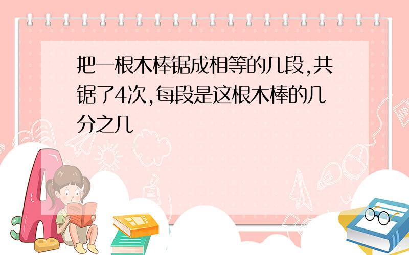 把一根木棒锯成相等的几段,共锯了4次,每段是这根木棒的几分之几