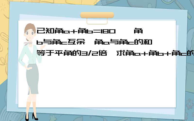 已知角a+角b=180°,角b与角c互余,角a与角c的和等于平角的3/2倍,求角a+角b+角c的度数.