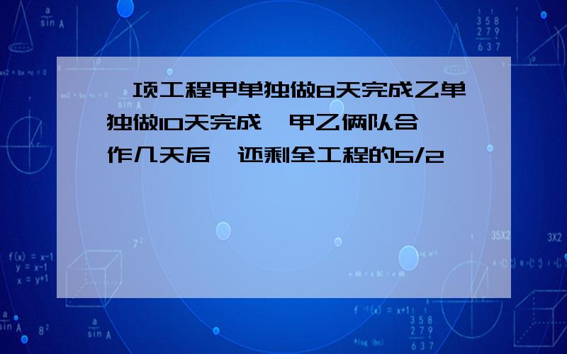 一项工程甲单独做8天完成乙单独做10天完成,甲乙俩队合 作几天后,还剩全工程的5/2