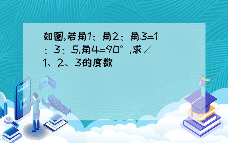 如图,若角1：角2：角3=1：3：5,角4=90°,求∠1、2、3的度数