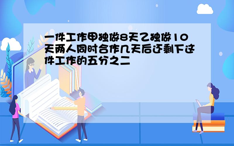 一件工作甲独做8天乙独做10天两人同时合作几天后还剩下这件工作的五分之二