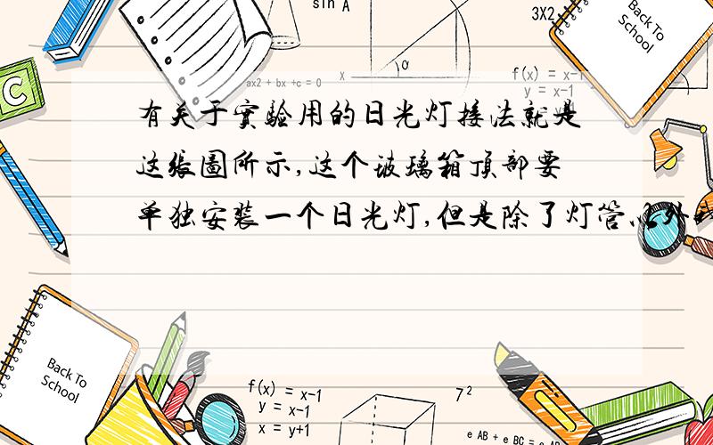 有关于实验用的日光灯接法就是这张图所示,这个玻璃箱顶部要单独安装一个日光灯,但是除了灯管以外我不知道还要买啥才能把日光灯管接在上面还能通电.该怎么让日光灯管在安装在箱子的