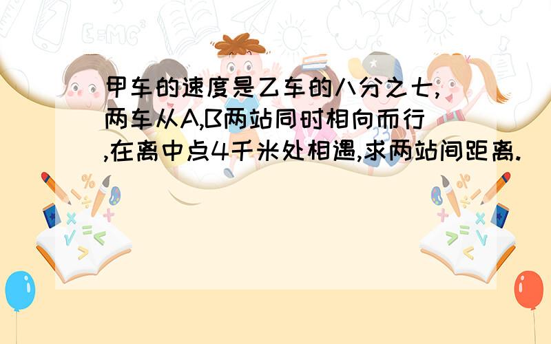 甲车的速度是乙车的八分之七,两车从A,B两站同时相向而行,在离中点4千米处相遇,求两站间距离.