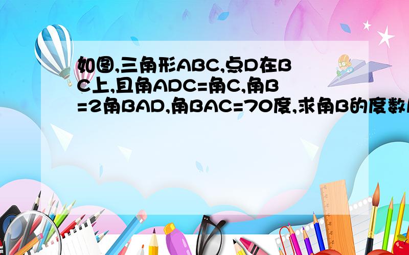 如图,三角形ABC,点D在BC上,且角ADC=角C,角B=2角BAD,角BAC=70度,求角B的度数尽快啊感谢