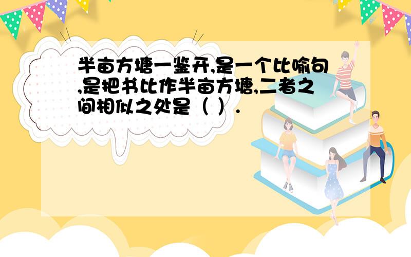 半亩方塘一鉴开,是一个比喻句,是把书比作半亩方塘,二者之间相似之处是（ ）.