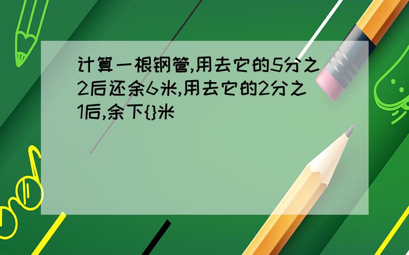 计算一根钢管,用去它的5分之2后还余6米,用去它的2分之1后,余下{}米