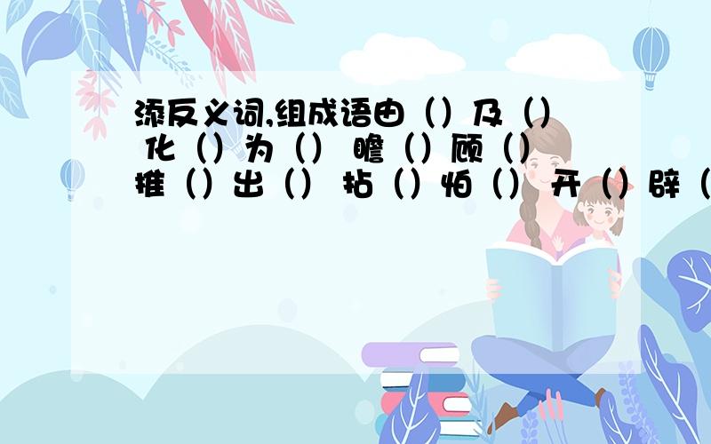 添反义词,组成语由（）及（） 化（）为（） 瞻（）顾（）推（）出（） 拈（）怕（） 开（）辟（）（）辕（）辙 温（）知（） （）尽（）来