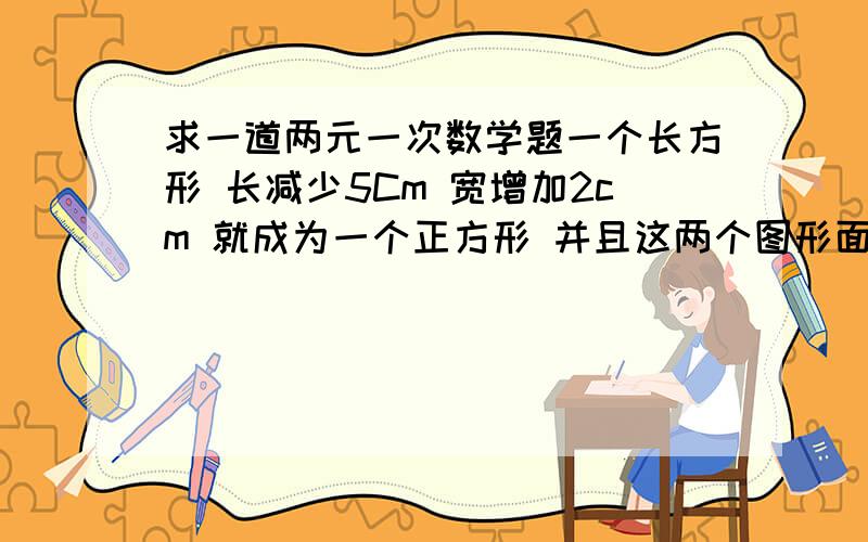 求一道两元一次数学题一个长方形 长减少5Cm 宽增加2cm 就成为一个正方形 并且这两个图形面积相等 这个长方形的长和宽各是多少 要求要两元一次方程 详细的解答步骤 谢谢了!（解法无所谓