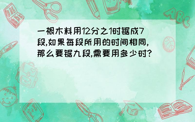 一根木料用12分之1时锯成7段,如果每段所用的时间相同,那么要锯九段,需要用多少时?